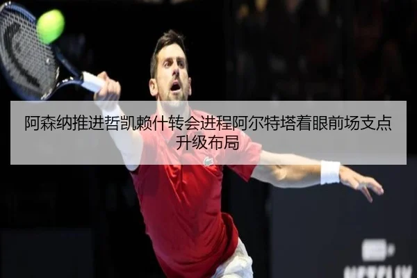 阿森纳推进哲凯赖什转会进程阿尔特塔着眼前场支点升级布局